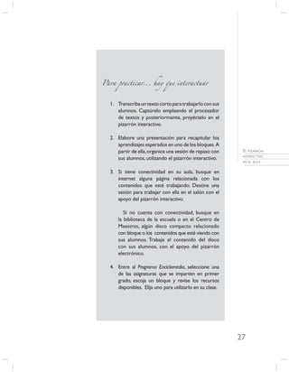 Para practicar... hay que interactuar



  1. Transcriba un texto corto para trabajarlo con sus
     alumnos. Captúrelo empleando el procesador
     de textos y posteriormente, proyéctelo en el
     pizarrón interactivo.

  2. Elabore una presentación para recapitular los
     aprendizajes esperados en uno de los bloques. A
     partir de ella, organice una sesión de repaso con      EL PIZARRÓN
                                                            INTERACTIVO
     sus alumnos, utilizando el pizarrón interactivo.
                                                            EN EL AULA


  3. Si tiene conectividad en su aula, busque en
     internet alguna página relacionada con los
     contenidos que esté trabajando. Destine una
     sesión para trabajar con ella en el salón con el
     apoyo del pizarrón interactivo.

         Si no cuenta con conectividad, busque en
      la biblioteca de la escuela o en el Centro de
      Maestros, algún disco compacto relacionado
      con bloque o los contenidos que esté viendo con
      sus alumnos. Trabaje el contenido del disco
      con sus alumnos, con el apoyo del pizarrón
      electrónico.

  4. Entre al Programa Enciclomedia, seleccione una
     de las asignaturas que se imparten en primer
     grado, escoja un bloque y revise los recursos
     disponibles. Elija uno para utilizarlo en su clase.




                                                           27
 
