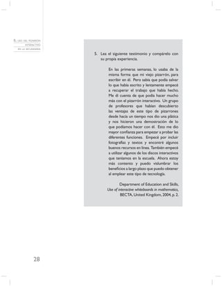 EL USO DEL PIZARRÓN
        INTERACTIVO
   EN LA SECUNDARIA

                      5. Lea el siguiente testimonio y compárelo con
                         su propia experiencia.

                             En las primeras semanas, lo usaba de la
                             misma forma que mi viejo pizarrón, para
                             escribir en él. Pero sabía que podía salvar
                             lo que había escrito y lentamente empecé
                             a recuperar el trabajo que había hecho.
                             Me di cuenta de que podía hacer mucho
                             más con el pizarrón interactivo. Un grupo
                             de profesores que habían descubierto
                             las ventajas de este tipo de pizarrones
                             desde hacía un tiempo nos dio una plática
                             y nos hicieron una demostración de lo
                             que podíamos hacer con él. Esto me dio
                             mayor conﬁanza para empezar a probar las
                             diferentes funciones. Empecé por incluir
                             fotografías y textos y encontré algunos
                             buenos recursos en línea. También empecé
                             a utilizar algunos de los discos interactivos
                             que teníamos en la escuela. Ahora estoy
                             más contento y puedo vislumbrar los
                             beneﬁcios a largo plazo que puedo obtener
                             al emplear este tipo de tecnología.

                                     Department of Education and Skills,
                             Use of interactive whiteboards in mathematics,
                                     BECTA, United Kingdom, 2004, p. 2.




              28
 