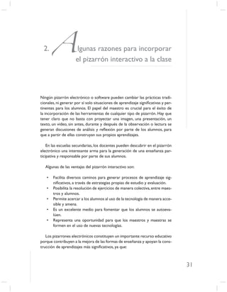 2.   Aellgunas razones para incorporar
            pizarrón interactivo a la clase



Ningún pizarrón electrónico o software pueden cambiar las prácticas tradi-
cionales, ni generar por sí solo situaciones de aprendizaje signiﬁcativas y per-
tinentes para los alumnos. El papel del maestro es crucial para el éxito de
la incorporación de las herramientas de cualquier tipo de pizarrón. Hay que
tener claro que no basta con proyectar una imagen, una presentación, un
texto, un video, sin antes, durante y después de la observación o lectura se
generan discusiones de análisis y reﬂexión por parte de los alumnos, para
que a partir de ellas construyan sus propios aprendizajes.

    En las escuelas secundarias, los docentes pueden descubrir en el pizarrón
electrónico una interesante arma para la generación de una enseñanza par-
ticipativa y responsable por parte de sus alumnos.

   Algunas de las ventajas del pizarrón interactivo son:

   •   Facilita diversos caminos para generar procesos de aprendizaje sig-
       niﬁcativos, a través de estrategias propias de estudio y evaluación.
   •   Posibilita la resolución de ejercicios de manera colectiva, entre maes-
       tros y alumnos.
   •   Permite acercar a los alumnos al uso de la tecnología de manera acce-
       sible y amena.
   •   Es un excelente medio para fomentar que los alumnos se autoeva-
       lúen.
   •   Representa una oportunidad para que los maestros y maestras se
       formen en el uso de nuevas tecnologías.

   Los pizarrones electrónicos constituyen un importante recurso educativo
porque contribuyen a la mejora de las formas de enseñanza y apoyan la cons-
trucción de aprendizajes más signiﬁcativos, ya que:



                                                                                   31
 