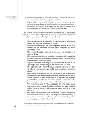 EL USO DEL PIZARRÓN
        INTERACTIVO         a) Permiten emplear de una manera más versátil y creativa los materiales
   EN LA SECUNDARIA            de enseñanza: textos, imágenes, gráﬁcas, etcétera.
                            b) Logran captar y mantener la atención de los estudiantes en grupos
                               numerosos, haciendo que la clase les resulte más activa e interesante.
                            c) Promueven una mayor participación de los alumnos debido a la
                               posibilidad de poder interactuar con distintos materiales.

                         De acuerdo con la incipiente investigación respecto al uso de este tipo de
                      dispositivos, al incorporar el pizarrón electrónico en las actividades de clase,
                      los profesores pueden tener los siguientes beneﬁcios:7

                            •    Mayor versatilidad de las actividades de clase, porque las aplicaciones
                                 pueden ser adaptadas para todas las edades.
                            •    Incremento en el tiempo real de clase ya que permite un uso más
                                 eﬁciente de los diferentes recursos, desde imágenes ﬁjas hasta
                                 multimedia y web.
                            •    Más oportunidades para promover la interacción y la discusión en el
                                 salón de clases.
                            •    Mayor capacidad de disfrutar aprender a aprender por la variedad de
                                 recursos y dinámicas que se pueden generar, dando como resultado
                                 una alta motivación en el proceso.
                            •    Mayores facilidades para integrar de forma natural, el uso de las
                                 Tecnologías de la Información y de la Comunicación a la clase.
                            •    Más espontaneidad y ﬂexibilidad, pues se puede acudir a una gran
                                 variedad de recursos en los que podrá hacer anotaciones o inclusive
                                 dibujar.
                            •    La posibilidad de almacenar e imprimir todo lo que escribe en el pizarrón,
                                 incluyendo notas que se hayan hecho durante la sesión de clase por él
                                 mismo o por los alumnos, reduciendo así la duplicidad de esfuerzos
                                 y facilitando su revisión para encontrar momentos signiﬁcativos del
                                 proceso de aprendizaje o retomarlos para la siguiente sesión.
                            •    Una herramienta para el trabajo colegiado con otros docentes, ya
                                 que permite tener planes de clase completos que cada maestro
                                 puede compartir con otros colegas y volver a usar cuantas veces sea
                                 necesario.
                            •    Una fuente de inspiración para transformar su forma de enseñar
                                 mediante el uso intensivo de las Tecnologías de la Información y la
                                 Comunicación, así como para buscar opciones que contribuyan a su
                                 capacitación y desarrollo profesional.

                      7
                          Tomado de: British Educational Communications and Technology Agency. What Research Says About Interactive
                          Whiteboards, BECTA, United Kingdom, 2003, p.2.
              32
 