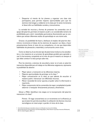 •    Despertar el interés de los jóvenes y organizar una clase más
            participativa, pues permite mayores oportunidades para que los
            alumnos intervengan y colaboren en la clase; por lo tanto incrementa
            el desarrollo sus habilidades sociales y comunicativas.

   La variedad de recursos y formas de presentar los contenidos con el
apoyo del pizarrón, permiten al maestro acudir a un considerable número de
posibilidades para cubrir necesidades particulares, favoreciendo que se con-
sidere que existen diferentes estilos de aprendizaje en una misma aula.

   Gracias a la posibilidad de hacer y deshacer, el empleo del pizarrón elec-
trónico incrementa el deseo de los alumnos de exponer sus ideas y hacer
presentaciones frente al resto de sus compañeros, a la vez que desarrollan
habilidades de planeación, creatividad y comunicación, entre otras.
                                                                                                                   ALGUNAS RAZONES
                                                                                                                   PARA INCORPORAR
   Como se observa, el uso de este tipo de pizarrones involucra a los estudian-
                                                                                                                   EL PIZARRÓN
tes y a los maestros en un proceso de aprendizaje paralelo para aprender a                                         INTERACTIVO
usar la herramienta, rompiendo así el mito de que el maestro es siempre el                                         A LA CLASE

que debe conducir la clase porque sabe más.

    Para los alumnos y alumnas de secundaria, tener en el aula un pizarrón
interactivo disponible para el trabajo en las diferentes asignaturas, representa
la posibilidad de obtener:

       •    Mayor placer y motivación en las diferentes materias.
       •    Mayores oportunidades de participar en la clase. 8
       •    Mayor concentración en la clase, ya que además de escuchar al
            maestro podrá interactuar con diferentes recursos.
       •    Menor necesidad de tomar apuntes, al poder salvar la información e
            imprimirla.
       •    Mejor comprensión de los contenidos de mayor complejidad al poder
            observar o manipular directamente procesos y fenómenos.

   Glover y Miller identiﬁcan tres etapas en la incorporación del pizarrón
interactivo a la clase:9

            Primera. El rasgo característico es un incremento en la eﬁciencia, ya
            que el pizarrón permite al profesor la utilización de diversos recursos
            tecnológicos sin interrumpir o perder el ritmo de la clase.

8
    Con la Enciclomedia para secundaria, esto se ve reforzado con el uso de la Ruleta.
9
    British Educational Communications and Technology Agency. What Research Says About Interactive Whiteboards,
    BECTA, United Kingdom, 2003., p. 3.                                                                           33
 