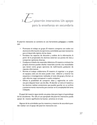 E l pizarrón interactivo. Un apoyo
       3.
                     para la enseñanza en secundaria



El pizarrón interactivo se convierte en una herramienta pedagógica a medida
que:

   •   Promueve el trabajo en grupo. El maestro comparte con todos sus
       alumnos la información, los ejercicios y actividades que sean necesarios
       para el desarrollo óptimo de las clases.
   •   Fortalece los espacios de discusión y análisis de la información. A
       partir de lo proyectado, los alumnos externan sus puntos de vista y
       comparten opiniones diversas.
   •   Coadyuva al diseño de materiales didácticos. El maestro e inclusos los
       propios alumnos pueden diseñar materiales acorde a las necesidades
       que tienen como grupo: ejercicios de reaﬁrmación, grabación de
       cápsulas informativas.
   •   Permite el trabajo colaborativo. El maestro al organizar a su grupo
       en equipos, cada uno de estos puede crear, elaborar y mostrar los
       esquemas o investigaciones realizadas al resto del grupo y formar un
       solo informe, mapa conceptual o cuadro sinóptico.
   •   Ofrece la posibilidad de compartir ideas y registrarlas en archi-
       vos para después hacer uso de ellas. Al abordar un tema el maestro y
       los alumnos realizan anotaciones que pueden guardar en un archivo
       y posteriormente retomarlas para avanzar en la complejidad del tema
       trabajado.

   El papel del maestro sigue siendo una pieza clave para lograr el aprendizaje
de los estudiantes. Por ello, el uso apropiado del pizarrón interactivo puede
apoyar de manera signiﬁcativa las buenas prácticas en el aula.

  Algunas de las actividades que los maestros y maestras de secundaria pue-
den realizar con el apoyo del pizarrón interactivo son:



                                                                                  37
 