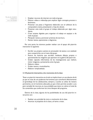 EL USO DEL PIZARRÓN
        INTERACTIVO      •   Emplear recursos de internet con todo el grupo.
   EN LA SECUNDARIA      •   Mostrar videos o videoclips para explicar algún concepto, proceso o
                             fenómeno.
                         •   Presentar una pieza o fragmento elaborado con el software de la
                             computadora: texto, presentación u hoja de cálculo.
                         •   Presentar ante todo el grupo el trabajo elaborado por algún estu-
                             diante.
                         •   Crear tarjetas digitales para organizar el trabajo en equipos o de
                             todo el grupo.
                         •   Manipular textos y promover prácticas de escritura.
                         •   Revisar textos, operaciones o diagramas.

                         Por otra parte, los alumnos pueden realizar con el apoyo del pizarrón
                      interactivo lo siguiente:

                         •   Escribir sus propios cuentos en procesador de textos o en notebook
                             para compartirlos con el resto del grupo.
                         •   Ilustrar las historias que escriban, mediante dibujos propios o
                             aprovechando las imágenes que aparecen en la galería del pizarrrón.
                         •   Grabar cápsulas informativas de las investigaciones que realicen,
                             incluir imágenes y presentarlas ante el grupo.
                         •   Elaborar videos.
                         •   Grabar textos y musicalizarlos.
                         •   Elaborar rompecabezas.

                      3.1 El pizarrón interactivo y los momentos de la clase

                      Tener un pizarrón interactivo en el aula no implica hacer un uso abusivo de él,
                      ya que se trata de una poderosa herramienta que contribuirá efectivamente
                      al aprendizaje de los adolescentes, siempre y cuando se utilice de manera
                      pertinente y en el momento adecuado, ya que si bien permite acceder a una
                      gran variedad de recursos, es muy probable que éstos no cubran el total de
                      los contenidos que conforman los cinco bloques del programa.

                         Dentro de la clase, algunas de las posibilidades de uso del pizarrón in-
                      teractivo son:

                         •   Realizar una actividad de inicio o motivación de la clase.
                         •   Anunciar el propósito de la clase y el tema a tratar.



              38
 