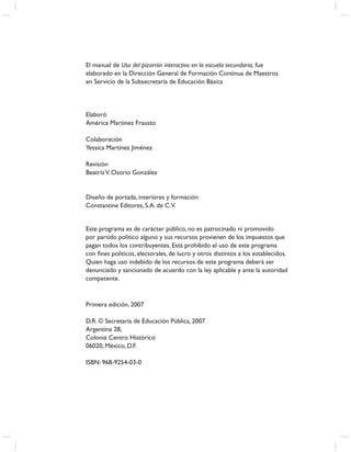 El manual de Uso del pizarrón interactivo en la escuela secundaria, fue
elaborado en la Dirección General de Formación Continua de Maestros
en Servicio de la Subsecretaría de Educación Básica




Elaboró
América Martínez Frausto

Colaboración
Yessica Martínez Jiménez

Revisión
Beatriz V. Osorio González


Diseño de portada, interiores y formación
Constantine Editores, S.A. de C.V.


Este programa es de carácter público, no es patrocinado ni promovido
por partido político alguno y sus recursos provienen de los impuestos que
pagan todos los contribuyentes. Está prohibido el uso de este programa
con ﬁnes políticos, electorales, de lucro y otros distintos a los establecidos.
Quien haga uso indebido de los recursos de este programa deberá ser
denunciado y sancionado de acuerdo con la ley aplicable y ante la autoridad
competente.


Primera edición, 2007

D.R. © Secretaría de Educación Pública, 2007
Argentina 28,
Colonia Centro Histórico
06020, México, D.F.

ISBN: 968-9254-03-0
 
