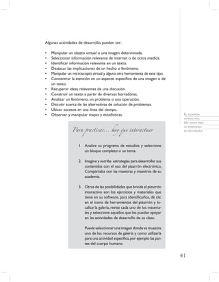 Algunas actividades de desarrollo, pueden ser:

•   Manipular un objeto virtual o una imagen determinada.
•   Seleccionar información relevante de internet o de otros medios.
•   Identiﬁcar información relevante en un texto.
•   Destacar las implicaciones de un hecho o fenómeno.
•   Manipular un microscopio virtual y alguna otra herramienta de este tipo.
•   Concentrar la atención en un aspecto especíﬁco de una imagen o de
    un texto.
•   Recuperar ideas relevantes de una discusión.
•   Construir un texto a partir de diversos borradores.
•   Analizar un fenómeno, un problema o una operación.
•   Discutir acerca de las alternativas de solución de problemas.
•   Ubicar sucesos en una línea del tiempo.
•   Observar y manipular mapas y estadísticas.                                  EL PIZARRÓN
                                                                                INTERACTIVO.
                                                                                UN APOYO PARA

                 Para practicar... hay que interactuar
                                                                                LA ENSEÑANZA
                                                                                EN SECUNDARIA




                     1. Analice su programa de estudios y seleccione
                        un bloque completo o un tema.

                     2. Imagine y escriba estrategias para desarrollar sus
                        contenidos con el uso del pizarrón electrónico.
                        Compártalas con las maestras y maestros de su
                        academia.

                     3. Otras de las posibilidades que brinda el pizarrón
                        interactivo son los ejercicios y materiales que
                        tiene en su software, para identiﬁcarlos, dé clic
                        en el ícono de herramientas del pizarrón y lo-
                        calice la galería, revise cada uno de los materia-
                        les y seleccione aquellos que los puedan apoyar
                        en las actividades de desarrollo de su clase.

                         Puede seleccionar una imagen donde se muestre
                         uno de los recursos de galería y como utilizarla
                         para una actividad especíﬁca, por ejemplo las par-
                         tes del cuerpo humano.


                                                                               41
 