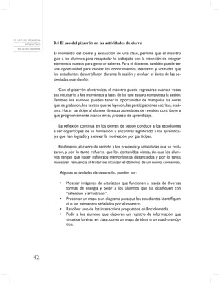 EL USO DEL PIZARRÓN
        INTERACTIVO   3.4 El uso del pizarrón en las actividades de cierre
   EN LA SECUNDARIA

                      El momento del cierre y evaluación de una clase, permite que el maestro
                      guíe a los alumnos para recapitular lo trabajado con la intención de integrar
                      elementos nuevos para generar saberes. Para el docente, también puede ser
                      una oportunidad para valorar los conocimientos, destrezas y actitudes que
                      los estudiantes desarrollaron durante la sesión y evaluar el éxito de las ac-
                      tividades que diseñó.

                         Con el pizarrón electrónico, el maestro puede regresarse cuantas veces
                      sea necesario a los momentos y fases de las que estuvo compuesta la sesión.
                      También los alumnos pueden tener la oportunidad de manipular las notas
                      que se grabaron, los textos que se leyeron, las participaciones escritas, etcé-
                      tera. Hacer partícipe al alumno de estas actividades de revisión, contribuye a
                      que progresivamente avance en su proceso de aprendizaje.

                         La reﬂexión continua en los cierres de sesión conduce a los estudiantes
                      a ser copartícipes de su formación, a encontrar signiﬁcado a los aprendiza-
                      jes que han logrado y a elevar la motivación por participar.

                         Finalmente, el cierre da sentido a los procesos y actividades que se reali-
                      zaron, y por lo tanto refuerza que los contenidos vistos, sin que los alum-
                      nos tengan que hacer esfuerzos memorísticos distanciados y por lo tanto,
                      muestren renuencia al tratar de alcanzar el dominio de un nuevo contenido.

                         Algunas actividades de desarrollo, pueden ser:

                         •   Mostrar imágenes de artefactos que funcionen a través de diversas
                             formas de energía y pedir a los alumnos que las clasiﬁquen con
                             “selección y arrastrado”.
                         •   Presentar un mapa o un diagrama para que los estudiantes identiﬁquen
                             el o los elementos señalados por el maestro.
                         •   Resolver uno de los interactivos propuestos en Enciclomedia.
                         •   Pedir a los alumnos que elaboren un registro de información que
                             sintetice lo visto en clase, como un mapa de ideas o un cuadro sinóp-
                             tico.




              42
 