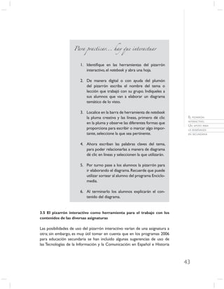 Para practicar... hay que interactuar



                       1. Identiﬁque en las herramientas del pizarrón
                          interactivo, el notebook y abra una hoja.

                       2. De manera digital o con ayuda del plumón
                          del pizarrón escriba el nombre del tema o
                          lección que trabajó con su grupo. Indíqueles a
                          sus alumnos que van a elaborar un diagrama
                          temático de lo visto.

                       3. Localice en la barra de herramienta de notebook
                          la pluma creativa y las líneas, primero dé clic       EL PIZARRÓN
                                                                                INTERACTIVO.
                          en la pluma y observe las diferentes formas que
                                                                                UN APOYO PARA
                          proporciona para escribir o marcar algo impor-        LA ENSEÑANZA
                          tante, seleccione la que sea pertinente.              EN SECUNDARIA



                       4. Ahora escriban las palabras claves del tema,
                          para poder relacionarlas a manera de diagrama
                          dé clic en líneas y seleccionen la que utilizarán.

                       5. Por turno pase a los alumnos la pizarrón para
                          ir elaborando el diagrama. Recuerde que puede
                          utilizar sortear al alumno del programa Enciclo-
                          media.

                       6. Al terminarlo los alumnos explicarán el con-
                          tenido del diagrama.


3.5 El pizarrón interactivo como herramienta para el trabajo con los
contenidos de las diversas asignaturas

Las posibilidades de uso del pizarrón interactivo varían de una asignatura a
otra; sin embargo, es muy útil tomar en cuenta que en los programas 2006
para educación secundaria se han incluido algunas sugerencias de uso de
las Tecnologías de la Información y la Comunicación: en Español e Historia



                                                                               43
 