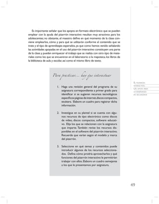Es importante señalar que los apoyos en formato electrónico que se pueden
emplear con la ayuda del pizarrón interactivo resultan muy atractivos para los
adolescentes; no obstante, el maestro deﬁne en qué momento de la clase con-
viene emplearlos, cómo y para qué se utilizarán conforme al contenido que se
trate y el tipo de aprendizajes esperados, ya que como hemos venido señalando
las actividades apoyadas en el uso del pizarrón interactivo constituyen una parte
de la clase y pueden enriquecer el trabajo que se realiza con otro tipo de mate-
riales como los que se encuentran en el laboratorio o la mapoteca, los libros de
la biblioteca de aula y escolar, así como el mismo libro de texto.




                     Para practicar... hay que interactuar

                                                                                     EL PIZARRÓN
                                                                                     INTERACTIVO.
                         1. Haga una revisión general del programa de su
                                                                                     UN APOYO PARA
                            asignatura correspondiente a primer grado para           LA ENSEÑANZA
                            identiﬁcar si se sugieren recursos tecnológicos          EN SECUNDARIA

                            especíﬁcos:páginas de internet,discos compactos,
                            etcétera. Elabore un cuadro para registrar dicha
                            información.

                         2. Investigue en su plantel si se cuenta con algu-
                            nos recursos de tipo electrónico como discos
                            de video, discos compactos, software educati-
                            vo. Elija los que se relacionen con la asignatura
                            que imparte. También revise los recursos dis-
                            ponibles en el software del pizarrón interactivo.
                            Recuerde que varían según el modelo y marca
                            del pizarrón.

                         3. Seleccione en qué temas y contenidos puede
                            introducir algunos de los recursos selecciona-
                            dos. Deﬁna cómo prodría aprovecharlos y qué
                            funciones del pizarrón interactivo le permitirían
                            trabajar con ellos. Elabore un cuadro semejante
                            a los que le presentamos por asignatura.




                                                                                    49
 