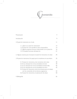 Contenido

Presentación                                                             7

Introducción                                                             9

I. El pizarrón interactivo en el aula                                   11

         1.1   ¿Qué es un pizarrón interactivo?                         14
         1.2   El pizarrón como periférico de la computadora            14
         1.3   Algunos aspectos técnicos relacionados con el pizarrón   16
         1.4   Principales funciones del pizarrón                       21

2. Algunas razones para incorporar el pizarrón interactivo a la clase   29

3. El pizarrón interactivo. Un apoyo para la enseñanza en secundaria    35

         3.1 El pizarrón interactivo y los momentos de la clase         38
         3.2 El uso del pizarrón en las actividades de inicio           39
         3.3 El uso del pizarrón en las actividades de desarrollo       40
         3.4 El uso del pizarrón en las actividades de cierre           42
         3.5 El pizarrón interactivo como herramienta para el trabajo
             con los contenidos de las diversas asignaturas             43
         3.6 El pizarrón interactivo y la planeación de clases          50

4. Bibliografía                                                         56




                                                                             5
 