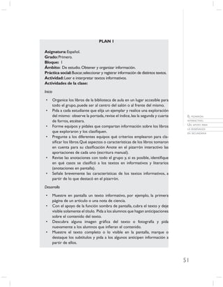 PLAN 1

Asignatura: Español.
Grado: Primero.
Bloque: 1
Ámbito: De estudio. Obtener y organizar información.
Práctica social: Buscar, seleccionar y registrar información de distintos textos.
Actividad: Leer e interpretar textos informativos.
Actividades de la clase:

Inicio

 •       Organice los libros de la biblioteca de aula en un lugar accesible para
         todo el grupo, puede ser al centro del salón o al frente del mismo.
 •       Pida a cada estudiante que elija un ejemplar y realice una exploración
         del mismo: observe la portada, revise el índice, lea la segunda y cuarta    EL PIZARRÓN
         de forros, etcétera.                                                        INTERACTIVO.
                                                                                     UN APOYO PARA
 •       Forme equipos y pídales que compartan información sobre los libros
                                                                                     LA ENSEÑANZA
         que exploraron y los clasiﬁquen.                                            EN SECUNDARIA
 •       Pregunte a los diferentes equipos qué criterios emplearon para cla-
         siﬁcar los libros.Qué aspectos o características de los libros tomaron
         en cuenta para su clasiﬁcación Anote en el pizarrón interactivo las
         aportaciones de cada uno (escritura manual).
 •       Revise las anotaciones con todo el grupo y, si es posible, identiﬁque
         en qué casos se clasiﬁcó a los textos en informativos y literarios
         (anotaciones en pantalla).
 •       Señale brevemente las características de los textos informativos, a
         partir de lo que destacó en el pizarrón.

Desarrollo

 •       Muestre en pantalla un texto informativo, por ejemplo, la primera
         página de un artículo o una nota de ciencia.
 •       Con el apoyo de la función sombra de pantalla, cubra el texto y deje
         visible solamente el título. Pida a los alumnos que hagan anticipaciones
         sobre el contenido del texto.
 •       Descubra alguna imagen gráﬁca del texto o fotografía y pida
         nuevamente a los alumnos que inﬁeran el contenido.
 •       Muestre el texto completo o lo visible en la pantalla, marque o
         destaque los subtítulos y pida a los algunos anticipen información a
         partir de ellos.



                                                                                    51
 
