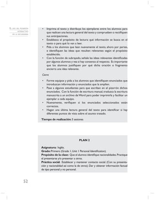 EL USO DEL PIZARRÓN   •   Imprima el texto y distribuya los ejemplares entre los alumnos para
        INTERACTIVO
                          que realicen una lectura general del texto y comprueben o rectiﬁquen
   EN LA SECUNDARIA
                          sus anticipaciones.
                      •   Establezca el propósito de lectura: qué información se busca en el
                          texto o para qué lo van a leer.
                      •   Pida a los alumnos que lean nuevamente el texto, ahora por partes,
                          e identiﬁquen las ideas que resulten relevantes según el propósito
                          establecido.
                      •   Con la función de subrayado, señale las ideas relevantes identiﬁcadas
                          por algunos alumnos y vea si hay consenso al respecto. Es importante
                          que los alumnos justiﬁquen por qué dicha oración o fragmento
                          encierra una idea relevante.

                      Cierre

                      •   Forme equipos y pida a los alumnos que identiﬁquen enunciados que
                          introduzcan información y enunciados que la amplíen.
                      •   Pase a algunos estudiantes para que escriban en el pizarrón dichos
                          enunciados. Con la función de escritura manual, traduzca la escritura
                          manuscrita a un archivo de Word para poder imprimirla y facilitar un
                          ejemplar a cada equipo.
                      •   Nuevamente, veriﬁquen si los enunciados seleccionados están
                          correctos.
                      •   Hagan una última lectura general del texto para identiﬁcar si hay
                          diferentes puntos de vista sobre el asunto tratado.

                      Tiempo de realización: 3 sesiones




                                                       PLAN 2

                      Asignatura: Inglés.
                      Grado: Primero (Grade 1, Unit 1 Personal Identiﬁcation).
                      Propósito de la clase: Que el alumno: identiﬁque nacionalidades. Practique
                      el presentarse y/o presentar a otros.
                      Práctica social: Establecer y mantener contacto social. (Con su presenta-
                      ción y nacionalidad así como la de otros). Dar y obtener información factual
                      de tipo personal y no personal.



              52
 