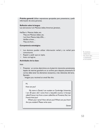 Práctica general: Utilizar expresiones apropiadas para presentarse y pedir
información de otras personas.

Reﬂexión sobre la lengua:
Las estructuras: I am Mexican, Italian, American, Jamaican,

He/She is Mexican, Italian, etc.
    They are Mexican, Italian, etc.
    I am from Mexico, Italy, USA,…
    He/She is from…
    They are from…

Competencia estratégica:

 •       Los alumnos pueden utilizar información verbal y no verbal para
                                                                                    EL PIZARRÓN
         comunicarse.
                                                                                    INTERACTIVO.
 •       Repetir y pedir que se repita.                                             UN APOYO PARA
 •       Auto corregirse.                                                           LA ENSEÑANZA
                                                                                    EN SECUNDARIA
Actividades de la clase:

Inicio

 •       Presentar un correo electrónico en el pizarrón interactivo previamente
         bajado de internet guardarlo en un archivo para después presentarlo. El
         correo debe tener los elementos necesarios y más relevantes del tema.
         Ejemplo:
           Imagine you received an email like this:


            Hi,
            How are you?

                 My name is Daniel, I am student at Cambridge University.
            I am 20 years old. I come from a beautiful country in Europe
            called France, I am from a town called Aix en Provence.Yes, I am
            French. And you?
                What’s your name? How old are you? Where are you from?
            Are you student? Please write soon.
                                                                     Daniel




                                                                                   53
 