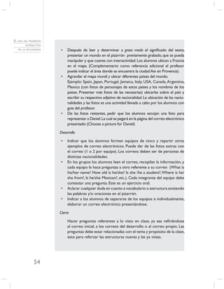 EL USO DEL PIZARRÓN
        INTERACTIVO
   EN LA SECUNDARIA   •    Después de leer y determinar a groso modo el signiﬁcado del texto,
                           presentar un mundo en el pizarrón previamente grabado, que se pueda
                           manipular y que cuente con interactividad. Los alumnos ubican a Francia
                           en el mapa. (Complementario: como referencia adicional el profesor
                           puede indicar el área donde se encuentra la ciudad Aix en Provence).
                      •    Agrandar el mapa mundi y ubicar diferentes países del mundo.
                           Ejemplo: Spain, Japan, Portugal, Jamaica, Italy, USA, Canada, Argentina,
                           Mexico (con fotos de personajes de estos países y los nombres de los
                           paises. Presentar más fotos de las necesarias) ubicarlas sobre el país y
                           escribir su respectivo adjetivo de nacionalidad. La ubicación de las nacio-
                           nalidades y las fotos es una actividad llevada a cabo por los alumnos con
                           guía del profesor.
                      •    De las fotos restantes, pedir que los alumnos escojan una foto para
                           representar a Daniel. La cual se pegará en la página del correo electrónico
                           presentado (Choose a picture for Daniel)

                      Desarrollo

                      •    Indicar que los alumnos formen equipos de cinco y repartir otros
                           ejemplos de correo electrónicos. Puede dar de las fotos extras con
                           el correo (1 o 2 por equipo). Los correos deben ser de personas de
                           distintas nacionalidades.
                      •    En los grupos los alumnos leen el correo, recopilan la información, y
                           cada equipo le hace preguntas a otro referente a su correo (What is
                           his/her name? How old is he/she? Is she /he a student?, Where is he/
                           she from?, Is he/she Mexican?, etc.). Cada integrante del equipo debe
                           contestar una pregunta. Este es un ejercicio oral.
                      •    Aclarar cualquier duda en cuanto a vocabulario o estructura anotando
                           las palabras y/o oraciones en el pizarrón.
                      •    Indicar a los alumnos de separarse de los equipos e individualmente,
                           elaborar un correo electrónico presentándose.

                      Cierre

                           Hacer preguntas referentes a lo visto en clase, ya sea reﬁriéndose
                           al correo inicial, a los correos del desarrollo o al correo propio. Las
                           preguntas debe estar relacionadas con el tema y propósito de la clase,
                           esto para reforzar las estructuras nuevas y las ya vistas.




              54
 