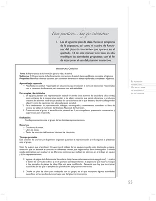 Para practicar... hay que interactuar


                                          1. Lea el siguiente plan de clase. Revise el programa
                                             de la asignatura, así como el cuadro de funcio-
                                             nes del pizarrón interactivo que aparece en el
                                             apartado 1.4 de este manual. Con base en ello,
                                             modiﬁque las actividades propuestas con el ﬁn
                                             de incorporar el uso del pizarrón interactivo.

                                          ASIGNATURA: CIENCIAS I

Tema 1: Importancia de la nutrición para la vida y la salud.
Subtema: 1.2 Importancia de la alimentación correcta en la salud: dieta equilibrada, completa e higiénica.
Propósito: Identiﬁcar diversas opciones para combinar alimentos en dietas equilibradas, completas e higiénicas.
                                                                                                                   EL PIZARRÓN
Aprendizaje esperado                                                                                               INTERACTIVO.
   • Maniﬁesta una actitud responsable en situaciones que involucran la toma de decisiones relacionadas
     con el consumo de alimentos para mantener una vida saludable.                                                 UN APOYO PARA
                                                                                                                   LA ENSEÑANZA
Estrategias y Actividades                                                                                          EN SECUNDARIA
   1. En equipos, planeen una representación teatral en donde unos alumnos de secundaria (dos o tres),
      están enfrente de la cooperativa escolar o de algún comercio que vende alimentos y productos
      chatarra; los alumnos tendrán que analizar las características de lo que desean y decidir cuáles pueden
      adquirir como las opciones más adecuadas para su salud.
   2. Para fundamentar su representación, diálogos, escenografía y movimientos, consulten su libro de
      texto y las tablas de nutrición del Instituto Nacional de Nutrición.
   3. Presenten ante el grupo la esceniﬁcación planeada en 1; sus compañeros presentarán comentarios y
      sugerencias para mejorarla.

Evaluación
     Con la presentación ante el grupo de las distintas representaciones.

Recursos
   • Cuaderno de notas,
   • Libro de texto.
   • Tablas de nutrición del Instituto Nacional de Nutrición.

Tiempo probable
Dos sesiones de una hora, en la primera organizan y planean la representación y en la segunda la presentan
ante el grupo.

Nota: Se sugiere que el profesor: 1) supervise el trabajo de los equipos cuando están diseñando su repre-
sentación, que los estimule a consultar en diferentes fuentes, que registren los datos investigados, 2) diseñe
escalas estimativas para evaluar: a) las diferentes acciones que realizan los alumnos en el trabajo en equipo
y b) las representaciones.

    2. Ingrese a la página de la Reforma de Secundaria (http://www.reformasecundaria.sep.gob.mx/) . Localice
       el botón de currículo en línea y en el apartado correspondiente a la asignatura que imparte, busque
       si hay ejemplos de planes de clase. Elija uno para modiﬁcarlo. Recuerde que hay que incorporar
       actividades en las que se empleen las posibilidades del pizarrón interactivo.

   3. Diseñe un plan de clase para trabajarlo con su grupo, en el que incorpore algunas actividades
      especíﬁcas en las que los alumnos hagan uso del pizarrón interactivo.



                                                                                                                  55
 