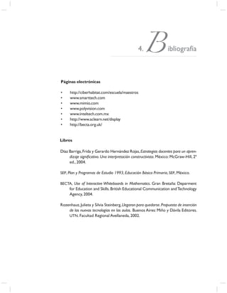 4. B ibliografía
Páginas electrónicas

•     http://ciberhabitat.com/escuela/maestros
•     www.smarttech.com
•     www.mimio.com
•     www.polyvision.com
•     www.inteltech.com.mx
•     http://www.aclearn.net/display
•     http://becta.org.uk/


Libros

Díaz Barriga, Frida y Gerardo Hernández Rojas, Estrategias docentes para un apren-
     dizaje signiﬁcativo. Una interpretación constructivista. México: McGraw-Hill, 2ª
     ed., 2004.

SEP, Plan y Programas de Estudio 1993, Educación Básica Primaria, SEP, México.

BECTA, Use of Interactive Whiteboards in Mathematics. Gran Bretaña: Deparment
     for Education and Skills. British Educational Communication and Technology
     Agency, 2004.

Rozenhauz, Julieta y Silvia Steinberg, Llegaron para quedarse. Propuesta de inserción
    de las nuevas tecnologías en las aulas. Buenos Aires: Miño y Dávila Editores.
    UTN. Facultad Regional Avellaneda, 2002.
 