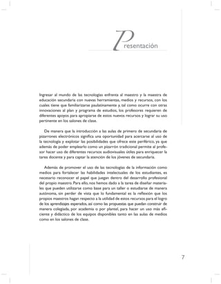 Presentación




Ingresar al mundo de las tecnologías enfrenta al maestro y la maestra de
educación secundaria con nuevas herramientas, medios y recursos, con los
cuales tiene que familiarizarse paulatinamente y, tal como ocurre con otras
innovaciones al plan y programa de estudios, los profesores requieren de
diferentes apoyos para apropiarse de estos nuevos recursos y lograr su uso
pertinente en los salones de clase.

    De manera que la introducción a las aulas de primero de secundaria de
pizarrones electrónicos signiﬁca una oportunidad para acercarse al uso de
la tecnología y explotar las posibilidades que ofrece este periférico, ya que
además de poder emplearlo como un pizarrón tradicional permite al profe-
sor hacer uso de diferentes recursos audiovisuales útiles para enriquecer la
tarea docente y para captar la atención de los jóvenes de secundaria.

   Además de promover el uso de las tecnologías de la información como
medios para fortalecer las habilidades intelectuales de los estudiantes, es
necesario reconocer el papel que juegan dentro del desarrollo profesional
del propio maestro. Para ello, nos hemos dado a la tarea de diseñar materia-
les que pueden utilizarse como base para un taller o estudiarse de manera
autónoma, sin perder de vista que lo fundamental es la reﬂexión que los
propios maestros hagan respecto a la utilidad de estos recursos para el logro
de los aprendizajes esperados, así como las propuestas que puedan construir de
manera colegiada, por academia o por plantel, para hacer un uso más eﬁ-
ciente y didáctico de los equipos disponibles tanto en las aulas de medios
como en los salones de clase.




                                                                                 7
 