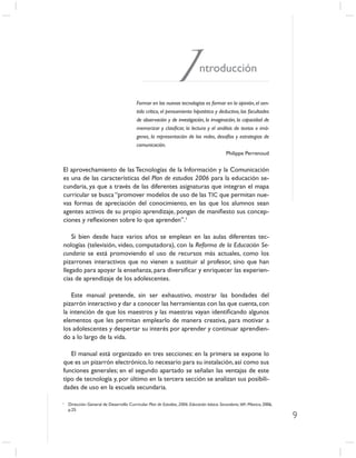 I            ntroducción

                                          Formar en las nuevas tecnologías es formar en la opinión, el sen-
                                          tido crítico, el pensamiento hipotético y deductivo, las facultades
                                          de observación y de investigación, la imaginación, la capacidad de
                                          memorizar y clasiﬁcar, la lectura y el análisis de textos e imá-
                                          genes, la representación de las redes, desafíos y estrategias de
                                          comunicación.
                                                                                       Philippe Perrenoud


El aprovechamiento de las Tecnologías de la Información y la Comunicación
es una de las características del Plan de estudios 2006 para la educación se-
cundaria, ya que a través de las diferentes asignaturas que integran el mapa
curricular se busca “promover modelos de uso de las TIC que permitan nue-
vas formas de apreciación del conocimiento, en las que los alumnos sean
agentes activos de su propio aprendizaje, pongan de maniﬁesto sus concep-
ciones y reﬂexionen sobre lo que aprenden”.1

    Si bien desde hace varios años se emplean en las aulas diferentes tec-
nologías (televisión, video, computadora), con la Reforma de la Educación Se-
cundaria se está promoviendo el uso de recursos más actuales, como los
pizarrones interactivos que no vienen a sustituir al profesor, sino que han
llegado para apoyar la enseñanza, para diversiﬁcar y enriquecer las experien-
cias de aprendizaje de los adolescentes.

    Este manual pretende, sin ser exhaustivo, mostrar las bondades del
pizarrón interactivo y dar a conocer las herramientas con las que cuenta, con
la intención de que los maestros y las maestras vayan identiﬁcando algunos
elementos que les permitan emplearlo de manera creativa, para motivar a
los adolescentes y despertar su interés por aprender y continuar aprendien-
do a lo largo de la vida.

   El manual está organizado en tres secciones: en la primera se expone lo
que es un pizarrón electrónico, lo necesario para su instalación, así como sus
funciones generales; en el segundo apartado se señalan las ventajas de este
tipo de tecnología y, por último en la tercera sección se analizan sus posibili-
dades de uso en la escuela secundaria.

1
    Dirección General de Desarrollo Curricular. Plan de Estudios, 2006. Educación básica. Secundaria, SEP, México, 2006,
    p.25.
                                                                                                                           9
 