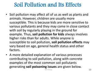 Soil Pollution and Its Effects
• Soil pollution may affect all of us as well as plants and
animals. However, children are usually more
susceptible. This is because kids are more sensitive to
various pollutants and they may come in close contact
with soil by regularly playing in the ground for
example. Thus, soil pollution for kids always involves
higher risks than for adults. While anyone is
susceptible to soil pollution, soil pollution effects may
vary based on age, general health status and other
factors.
• A more detailed explanation of various processes
contributing to soil pollution, along with concrete
examples of the most common soil pollutants
generating soil poisoning issues are given below.
Yarn Group 10
 
