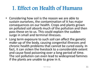 1. Effect on Health of Humans
• Considering how soil is the reason we are able to
sustain ourselves, the contamination of it has major
consequences on our health. Crops and plants grown
on polluted soil absorb much of the pollution and then
pass these on to us. This could explain the sudden
surge in small and terminal illnesses.
• Long term exposure to such soil can affect the genetic
make-up of the body, causing congenital illnesses and
chronic health problems that cannot be cured easily. In
fact, it can sicken the livestock to a considerable extent
and cause food poisoning over a long period of time.
The soil pollution can even lead to widespread famines
if the plants are unable to grow in it.
Yarn Group 11
 