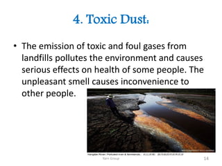 4. Toxic Dust:
• The emission of toxic and foul gases from
landfills pollutes the environment and causes
serious effects on health of some people. The
unpleasant smell causes inconvenience to
other people.
Yarn Group 14
 
