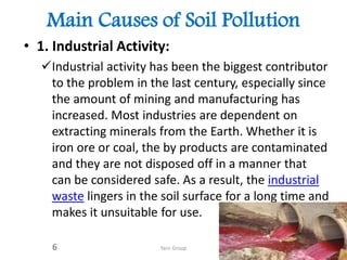 Main Causes of Soil Pollution
• 1. Industrial Activity:
Industrial activity has been the biggest contributor
to the problem in the last century, especially since
the amount of mining and manufacturing has
increased. Most industries are dependent on
extracting minerals from the Earth. Whether it is
iron ore or coal, the by products are contaminated
and they are not disposed off in a manner that
can be considered safe. As a result, the industrial
waste lingers in the soil surface for a long time and
makes it unsuitable for use.
Yarn Group6
 