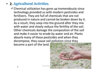 • 2. Agricultural Activities:
Chemical utilization has gone up tremendously since
technology provided us with modern pesticides and
fertilizers. They are full of chemicals that are not
produced in nature and cannot be broken down by it.
As a result, they seep into the ground after they mix
with water and slowly reduce the fertility of the soil.
Other chemicals damage the composition of the soil
and make it easier to erode by water and air. Plants
absorb many of these pesticides and when they
decompose, they cause soil pollution since they
become a part of the land.
Yarn Group
7
 