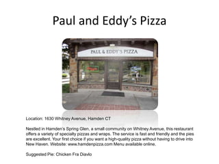 Paul and Eddy’s Pizza Location: 1630 Whitney Avenue, Hamden CT Nestled in Hamden’s Spring Glen, a small community on Whitney Avenue, this restaurant offers a variety of specialty pizzas and wraps. The service is fast and friendly and the pies are excellent. Your first choice if you want a high-quality pizza without having to drive into New Haven. Website: www.hamdenpizza.com Menu available online. Suggested Pie: Chicken FraDiavlo 