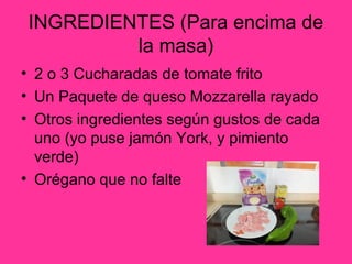 INGREDIENTES (Para encima de
la masa)
• 2 o 3 Cucharadas de tomate frito
• Un Paquete de queso Mozzarella rayado
• Otros ingredientes según gustos de cada
uno (yo puse jamón York, y pimiento
verde)
• Orégano que no falte

 
