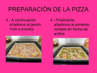 PREPARACIÓN DE LA PIZZA
3.- A continuación
añadimos el jamón
York a trocitos

4.- Finalmente
añadimos el pimiento
cortado en forma de
anillos

 