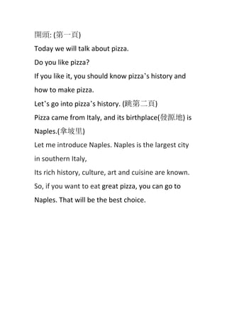 開頭: (第一頁)
Today we will talk about pizza.
Do you like pizza?
If you like it, you should know pizza’s history and
how to make pizza.
Let’s go into pizza’s history. (跳第二頁)
Pizza came from Italy, and its birthplace(發源地) is
Naples.(拿坡里)
Let me introduce Naples. Naples is the largest city
in southern Italy,
Its rich history, culture, art and cuisine are known.
So, if you want to eat great pizza, you can go to
Naples. That will be the best choice.

 