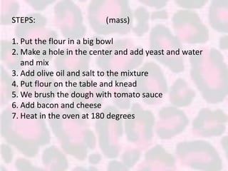 STEPS: (mass)
1. Put the flour in a big bowl
2. Make a hole in the center and add yeast and water
and mix
3. Add olive oil and salt to the mixture
4. Put flour on the table and knead
5. We brush the dough with tomato sauce
6. Add bacon and cheese
7. Heat in the oven at 180 degrees
 