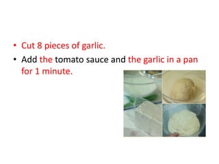 • Cut 8 pieces of garlic.
• Add the tomato sauce and the garlic in a pan
for 1 minute.
