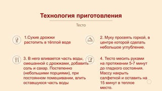 Технология приготовления
Тесто
1.Сухие дрожжи
растопить в тёплой воде
2. Муку просеять горкой, в
центре которой сделать
небольшое углубление.
3. В него вливается часть воды,
смешанной с дрожжами, добавить
соль и сахар. Постепенно
(небольшими порциями), при
постоянном помешивании, влить
оставшуюся часть воды
4. Тесто месить руками
на протяжении 5-7 минут
до гладкого состояния.
Массу накрыть
салфеткой и оставить на
15 минут в теплое
место.
 