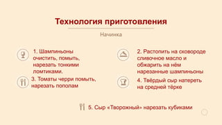 Технология приготовления
Начинка
1. Шампиньоны
очистить, помыть,
нарезать тонкими
ломтиками.
2. Растопить на сковороде
сливочное масло и
обжарить на нём
нарезанные шампиньоны
3. Томаты черри помыть,
нарезать пополам
4. Твёрдый сыр натереть
на средней тёрке
5. Сыр «Творожный» нарезать кубиками
 
