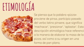 ETIMOLOGÍA
Se piensa que la palabra «pizza»
proviene de pinsa, participio pasado
del verbo latino pinsere, que significa
'machacar', 'presionar', 'aplastar'. Esta
descripción etimológica hace referencia
a la manera de elaborar la masa de la
pizza, así como a su origen en una
forma de pan plano,
 