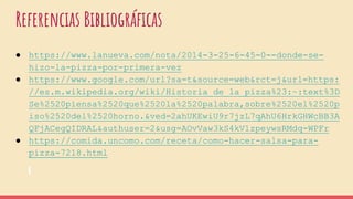 Referencias Bibliográficas
● https://www.lanueva.com/nota/2014-3-25-6-45-0--donde-se-
hizo-la-pizza-por-primera-vez
● https://www.google.com/url?sa=t&source=web&rct=j&url=https:
//es.m.wikipedia.org/wiki/Historia_de_la_pizza%23:~:text%3D
Se%2520piensa%2520que%2520la%2520palabra,sobre%2520el%2520p
iso%2520del%2520horno.&ved=2ahUKEwiU9r7jzL7qAhU6HrkGHWcBB3A
QFjACegQIDRAL&authuser=2&usg=AOvVaw3kS4kV1zpeywsRMdq-WPFr
● https://comida.uncomo.com/receta/como-hacer-salsa-para-
pizza-7218.html
 