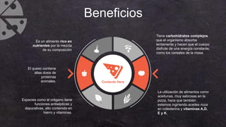 Beneficios
Especies como el orégano tiene
funciones antisépticas y
depurativas, alto contenido en
hierro y vitaminas.
Contents Here
Tiene carbohidratos complejos
que el organismo absorbe
lentamente y hacen que el cuerpo
disfrute de una energía constante,
como los cereales de la masa.
Es un alimento rico en
nutrientes por la mezcla
de su composición
El queso contiene
altas dosis de
proteínas
animales.
La utilización de alimentos como
aceitunas, muy sabrosas en la
pizza, hace que también
estemos ingiriendo aceites ricos
en colesterina y vitaminas A,D,
E y K.
 