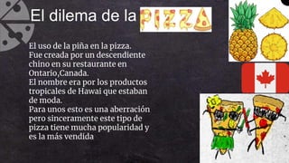 El dilema de la
El uso de la piña en la pizza.
Fue creada por un descendiente
chino en su restaurante en
Ontario,Canada.
El nombre era por los productos
tropicales de Hawai que estaban
de moda.
Para unos esto es una aberración
pero sinceramente este tipo de
pizza tiene mucha popularidad y
es la más vendida
 