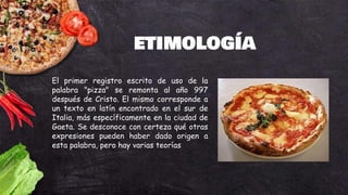 ETIMOLOGÍA
El primer registro escrito de uso de la
palabra "pizza" se remonta al año 997
después de Cristo. El mismo corresponde a
un texto en latín encontrado en el sur de
Italia, más específicamente en la ciudad de
Gaeta. Se desconoce con certeza qué otras
expresiones pueden haber dado origen a
esta palabra, pero hay varias teorías
 
