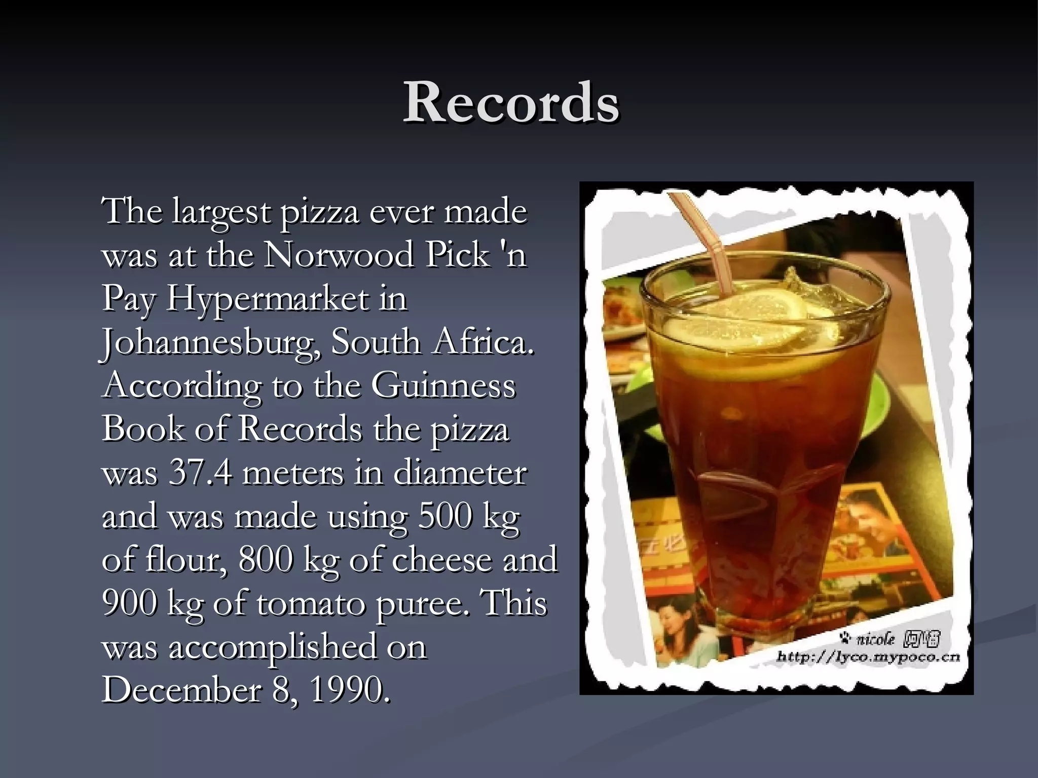 Records  The largest pizza ever made was at the Norwood Pick 'n Pay Hypermarket in Johannesburg, South Africa. According to the Guinness Book of Records the pizza was 37.4 meters in diameter and was made using 500 kg of flour, 800 kg of cheese and 900 kg of tomato puree. This was accomplished on December 8, 1990. 