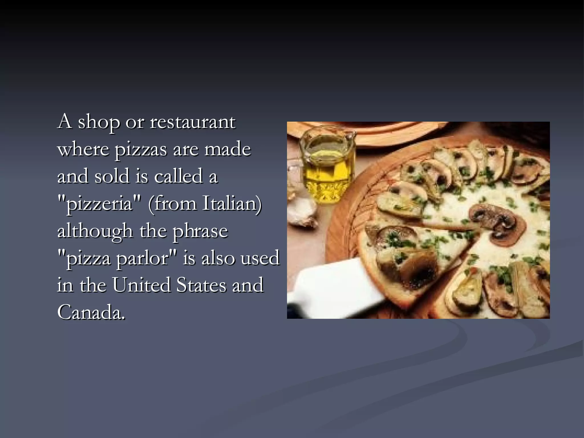 A shop or restaurant where pizzas are made and sold is called a "pizzeria" (from Italian) although the phrase "pizza parlor" is also used in the United States and Canada. 