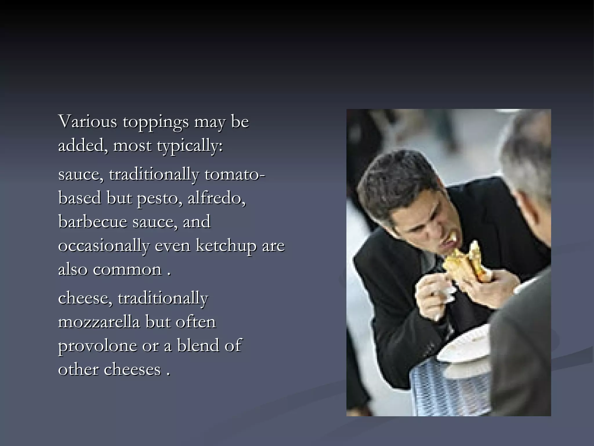 Various toppings may be added, most typically: sauce, traditionally tomato-based but pesto, alfredo, barbecue sauce, and occasionally even ketchup are also common . cheese, traditionally mozzarella but often provolone or a blend of other cheeses . 