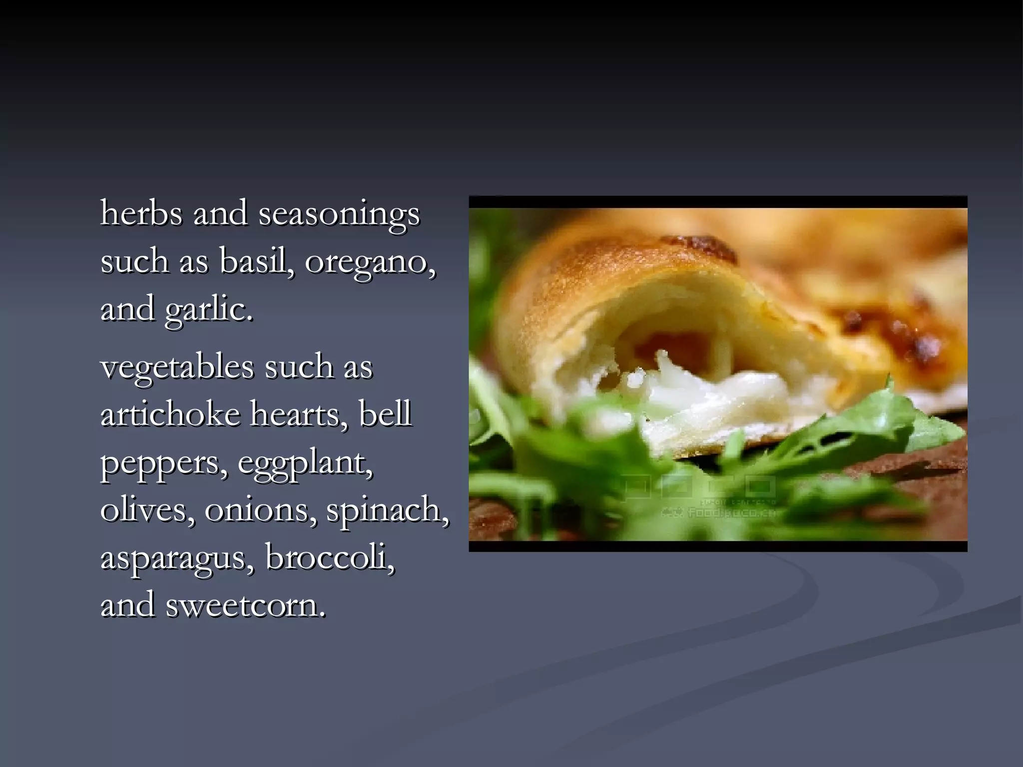 herbs and seasonings such as basil, oregano, and garlic.  vegetables such as artichoke hearts, bell peppers, eggplant, olives, onions, spinach, asparagus, broccoli, and sweetcorn.   