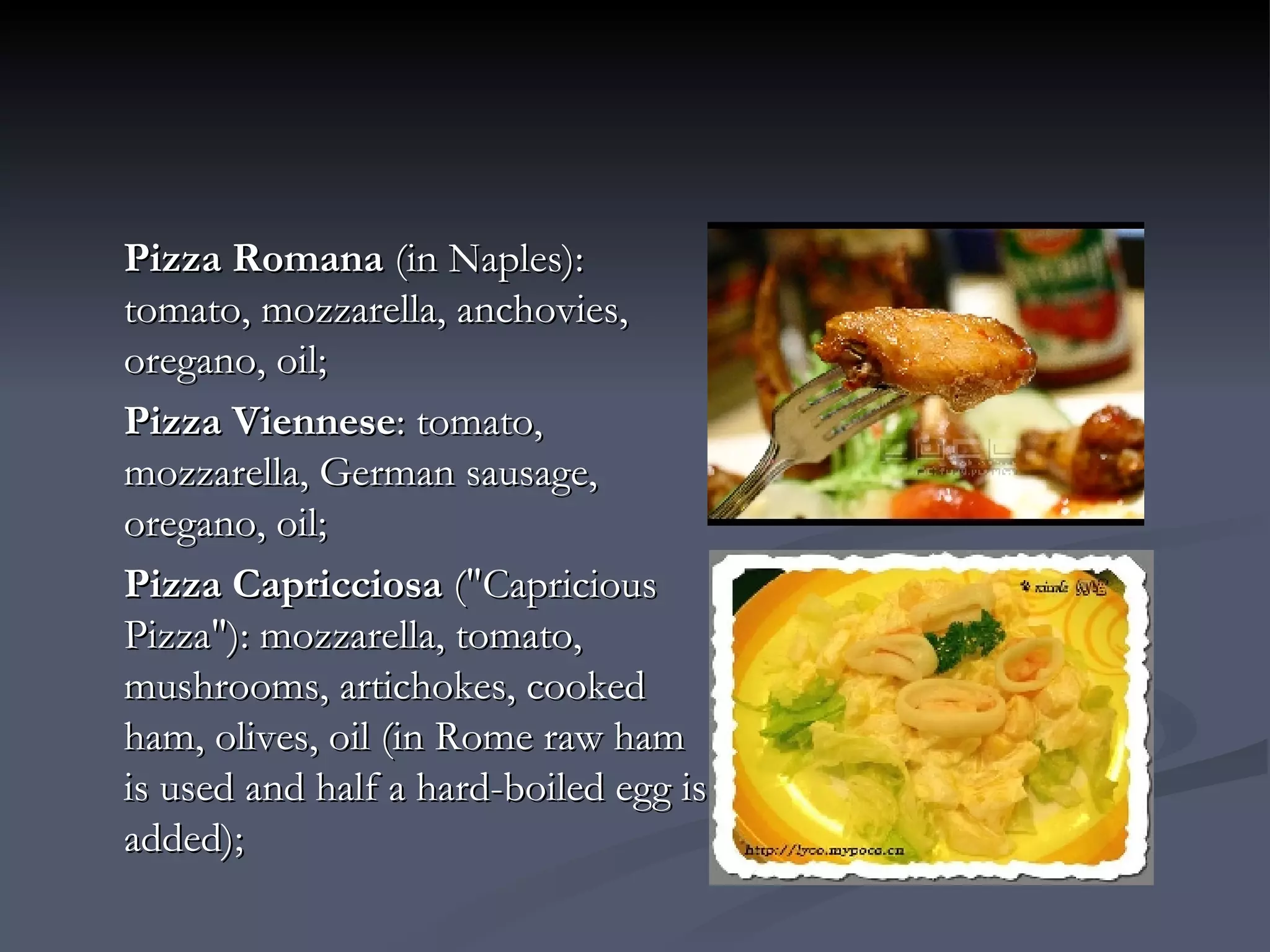 Pizza Romana  (in Naples): tomato, mozzarella, anchovies, oregano, oil;  Pizza Viennese : tomato, mozzarella, German sausage, oregano, oil;  Pizza Capricciosa  ("Capricious Pizza"): mozzarella, tomato, mushrooms, artichokes, cooked ham, olives, oil (in Rome raw ham is used and half a hard-boiled egg is added);  