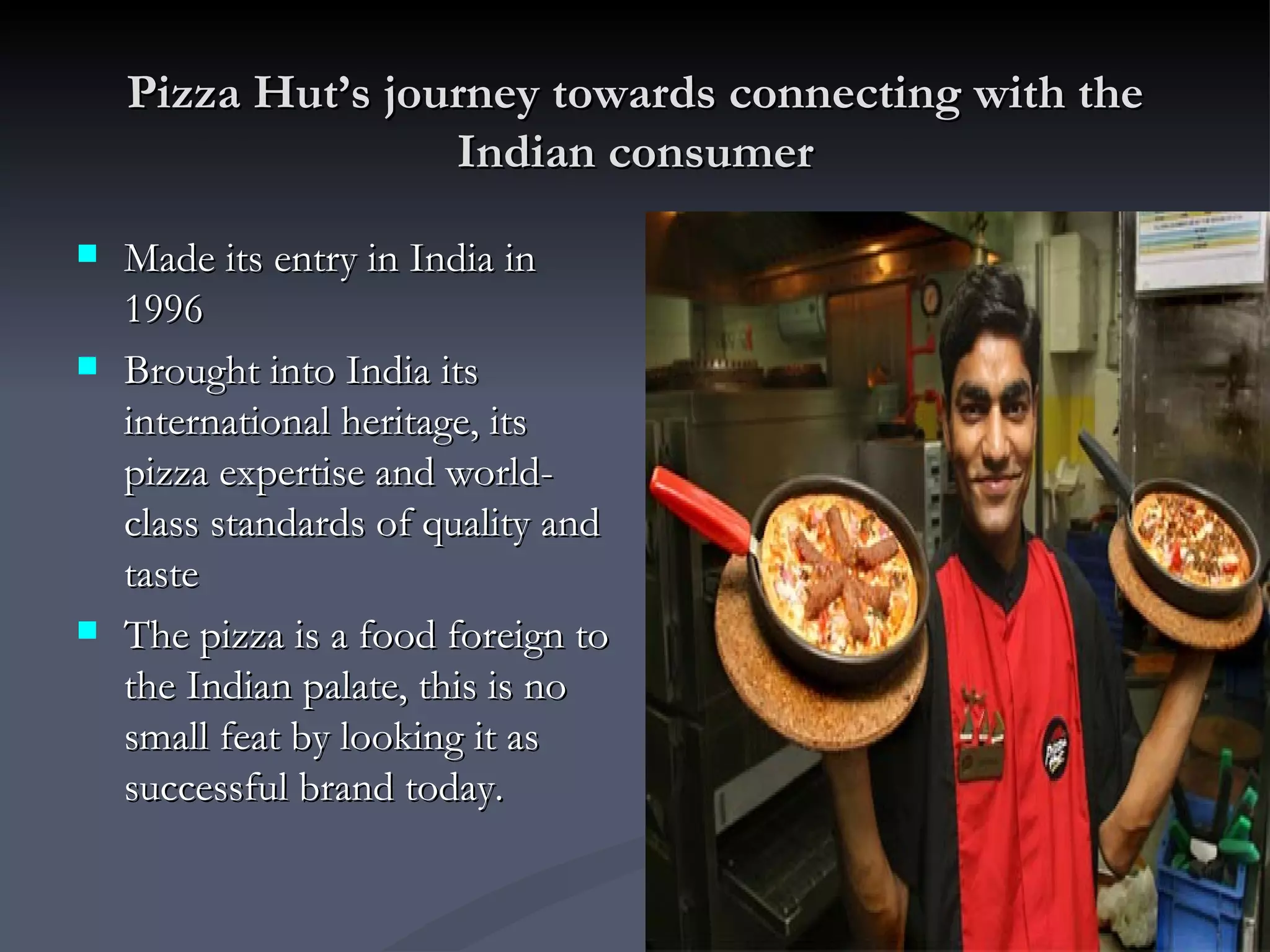 Pizza Hut’s journey towards connecting with the Indian consumer Made its entry in India in 1996 Brought into India its international heritage, its pizza expertise and world-class standards of quality and taste The pizza is a food foreign to the Indian palate, this is no small feat by looking it as successful brand today.  