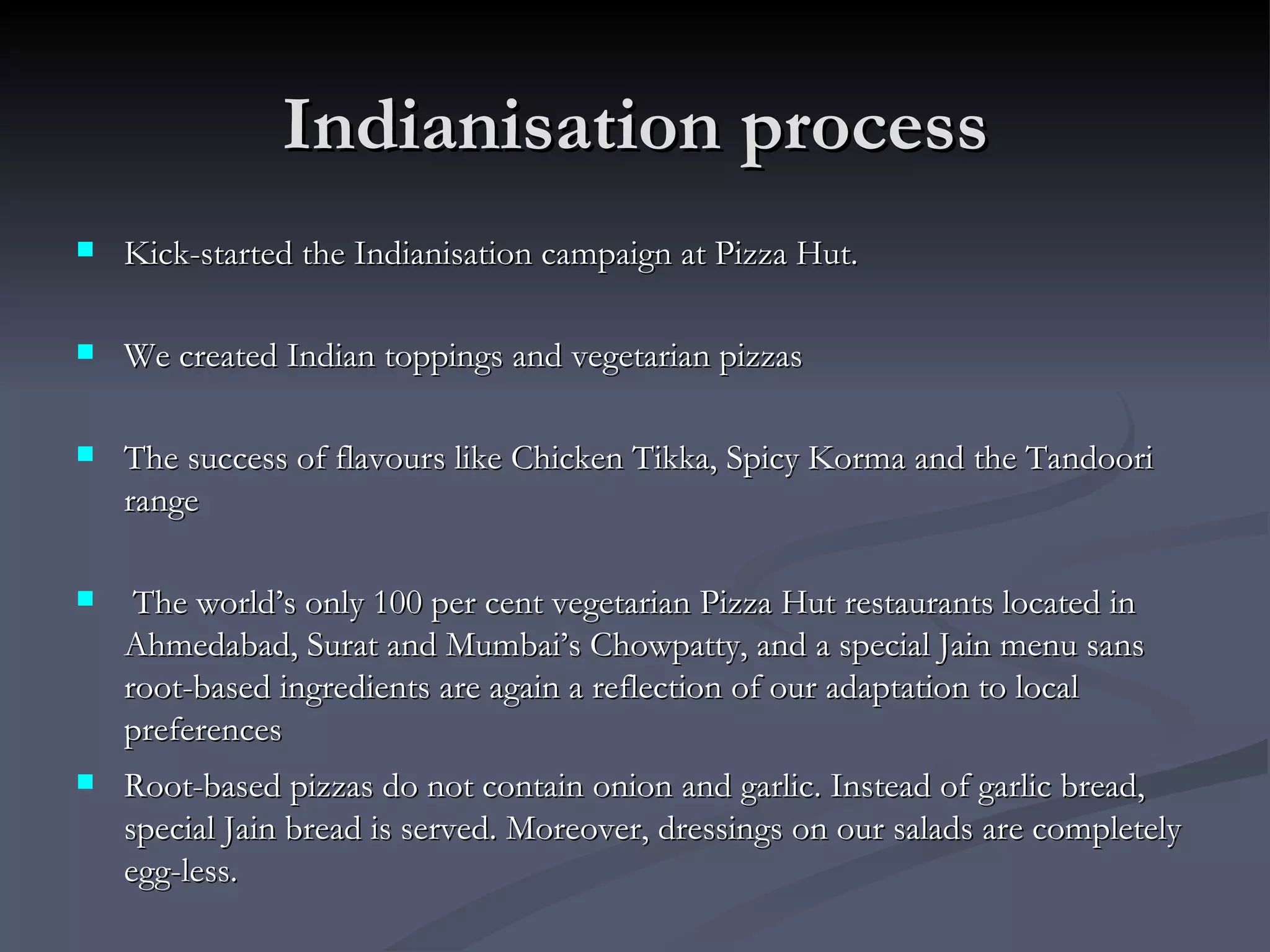 Indianisation process Kick-started the Indianisation campaign at Pizza Hut.  We created Indian toppings and vegetarian pizzas The success of flavours like Chicken Tikka, Spicy Korma and the Tandoori range The world’s only 100 per cent vegetarian Pizza Hut restaurants located in Ahmedabad, Surat and Mumbai’s Chowpatty, and a special Jain menu sans root-based ingredients are again a reflection of our adaptation to local preferences  Root-based pizzas do not contain onion and garlic. Instead of garlic bread, special Jain bread is served. Moreover, dressings on our salads are completely egg-less.  