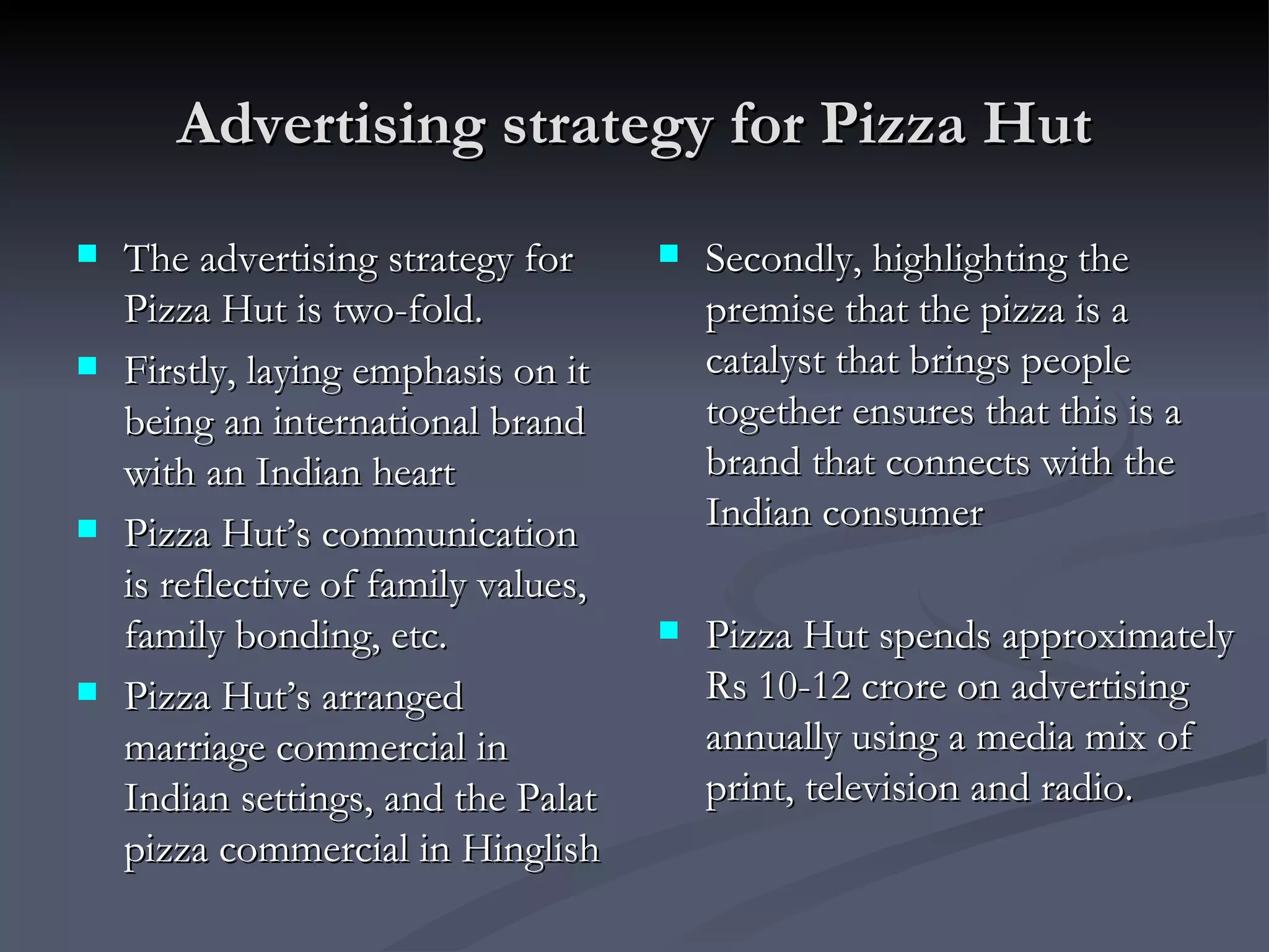 Advertising strategy for Pizza Hut The advertising strategy for Pizza Hut is two-fold. Firstly, laying emphasis on it being an international brand with an Indian heart Pizza Hut’s communication is reflective of family values, family bonding, etc. Pizza Hut’s arranged marriage commercial in Indian settings, and the Palat pizza commercial in Hinglish Secondly, highlighting the premise that the pizza is a catalyst that brings people together ensures that this is a brand that connects with the Indian consumer Pizza Hut spends approximately Rs 10-12 crore on advertising annually using a media mix of print, television and radio. 