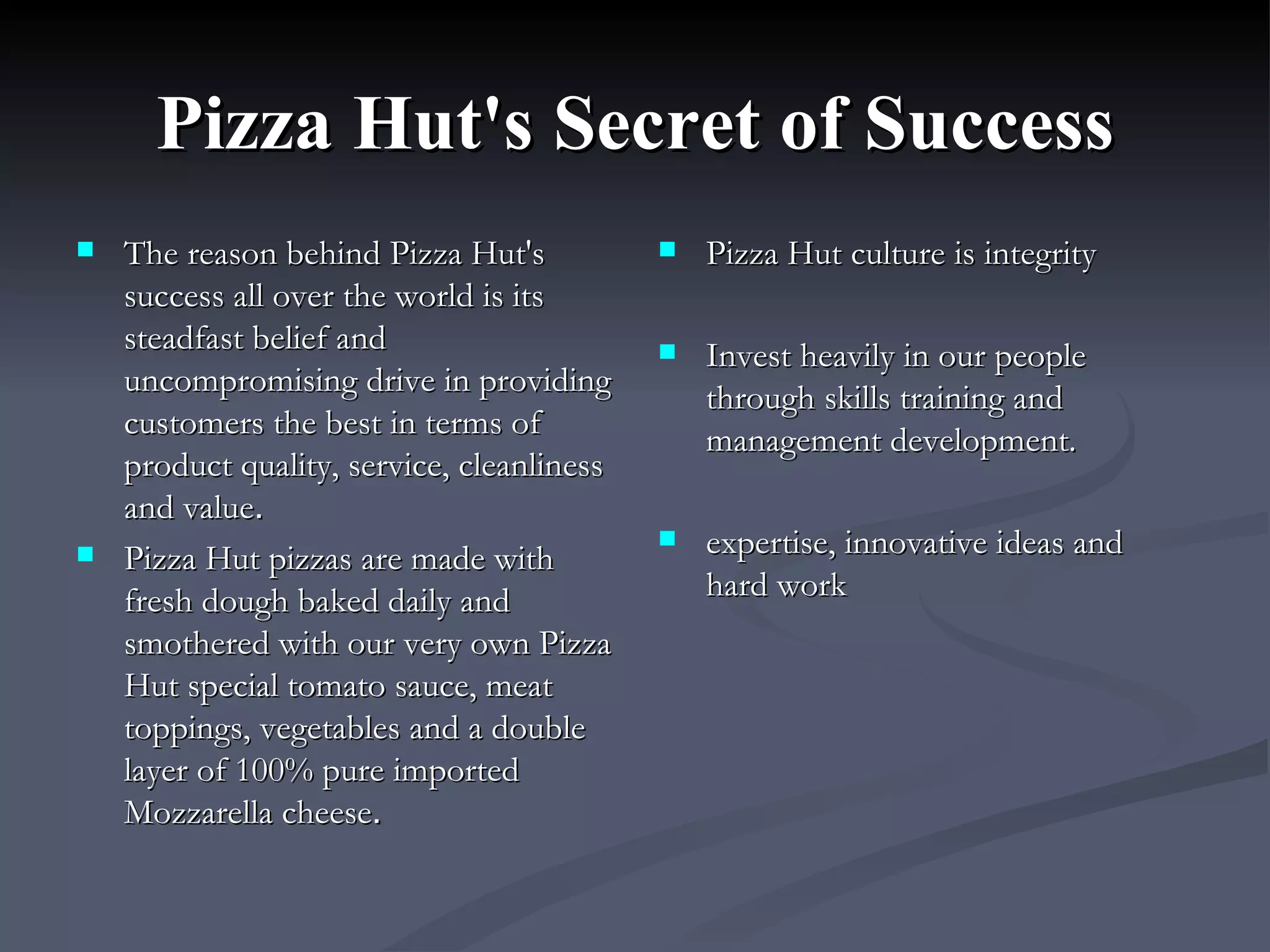 Pizza Hut's Secret of Success The reason behind Pizza Hut's success all over the world is its steadfast belief and uncompromising drive in providing customers the best in terms of product quality, service, cleanliness and value .  Pizza Hut pizzas are made with fresh dough baked daily and smothered with our very own Pizza Hut special tomato sauce, meat toppings, vegetables and a double layer of 100% pure imported Mozzarella cheese .  Pizza Hut culture is integrity Invest heavily in our people through skills training and management development. expertise, innovative ideas and hard work 
