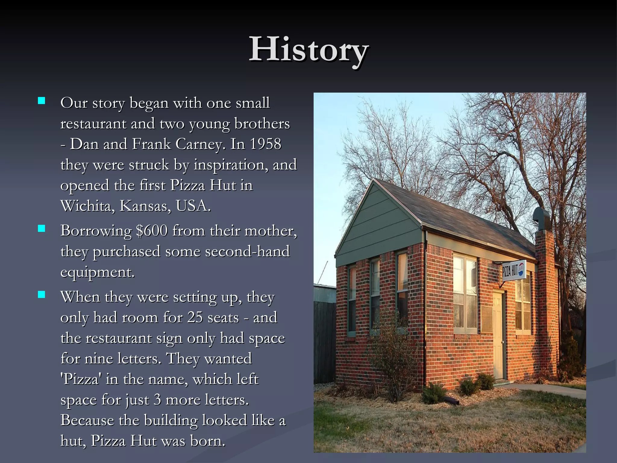 History Our story began with one small restaurant and two young brothers - Dan and Frank Carney. In 1958 they were struck by inspiration, and opened the first Pizza Hut in Wichita, Kansas, USA.   Borrowing $600 from their mother, they purchased some second-hand equipment. When they were setting up, they only had room for 25 seats - and the restaurant sign only had space for nine letters. They wanted 'Pizza' in the name, which left space for just 3 more letters. Because the building looked like a hut, Pizza Hut was born. 
