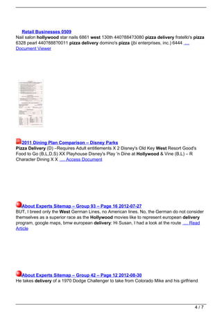 Retail Businesses 0509
Nail salon hollywood star nails 6861 west 130th 440?884?3080 pizza delivery fratello's pizza
6328 pearl 440?888?0011 pizza delivery domino's pizza (jbi enterprises, inc.) 6444 …
Document Viewer




   2011 Dining Plan Comparison – Disney Parks
Pizza Delivery (D) –Requires Adult entitlements X 2 Disney's Old Key West Resort Good's
Food to Go (B,L,D,S) XX Playhouse Disney's Play 'n Dine at Hollywood & Vine (B,L) – R
Character Dining X X … Access Document




   About Experts Sitemap – Group 93 – Page 16 2012-07-27
BUT, I breed only the West German Lines, no American lines. No, the German do not consider
themselves as a superior race as the Hollywood movies like to represent european delivery
program, google maps, bmw european delivery: Hi Susan, I had a look at the route … Read
Article




  About Experts Sitemap – Group 42 – Page 12 2012-08-30
He takes delivery of a 1970 Dodge Challenger to take from Colorado Mike and his girlfriend




                                                                                        4/7
 